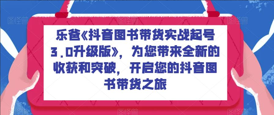 乐爸《抖音图书带货实战起号3.0升级版》，为您带来全新的收获和突破，开启您的抖音图书带货之旅