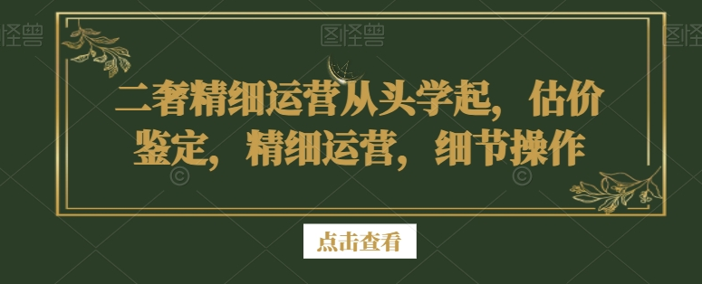 二手奢侈品精细运营从头学起，估价鉴定，精细运营，细节操作